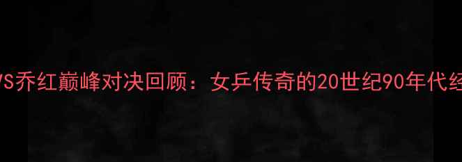 图片 🏆邓亚萍VS乔红巅峰对决回顾：女乒传奇的20世纪90年代经典之战全