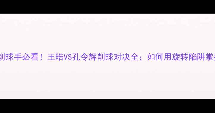 图片 🏓乒乓球削球手必看！王皓VS孔令辉削球对决全：如何用旋转陷阱掌控全场？1