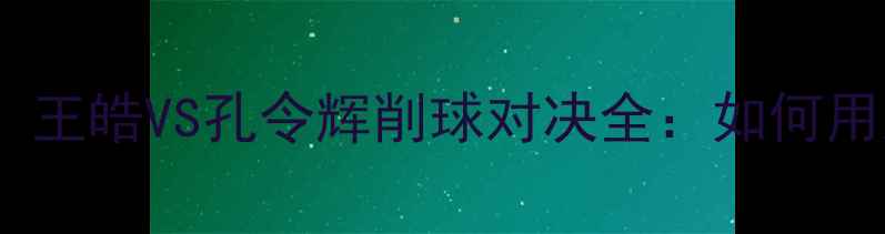 图片 🏓乒乓球削球手必看！王皓VS孔令辉削球对决全：如何用旋转陷阱掌控全场？2