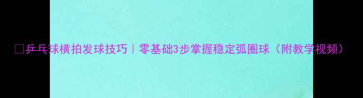 图片 🏓乒乓球横拍发球技巧｜零基础3步掌握稳定弧圈球（附教学视频）