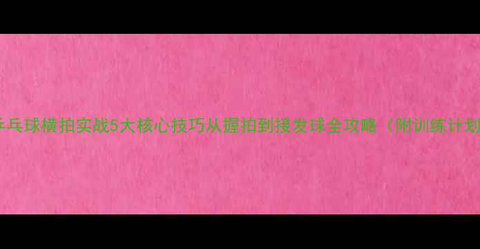 图片 🏓乒乓球横拍实战5大核心技巧从握拍到接发球全攻略（附训练计划）1