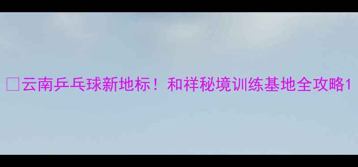 图片 🏓云南乒乓球新地标！和祥秘境训练基地全攻略1