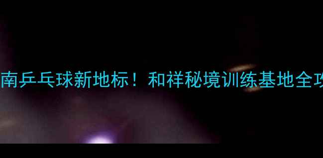 图片 🏓云南乒乓球新地标！和祥秘境训练基地全攻略2