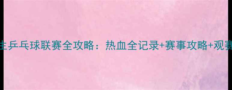 图片 🏓大学生乒乓球联赛全攻略：热血全记录+赛事攻略+观赛指南🔥