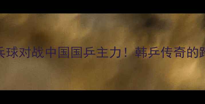 图片 🏓徐孝元乒乓球对战中国国乒主力！韩乒传奇的跨国对决全🔥