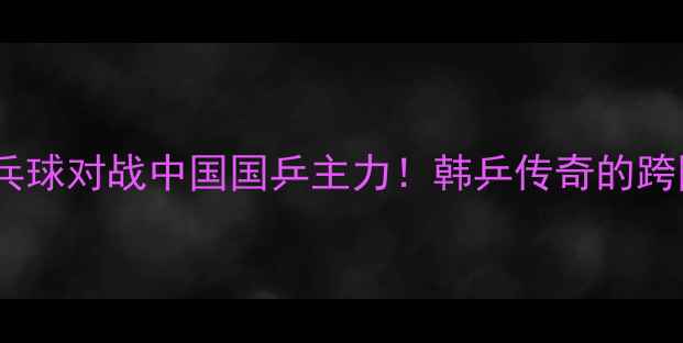 图片 🏓徐孝元乒乓球对战中国国乒主力！韩乒传奇的跨国对决全🔥2