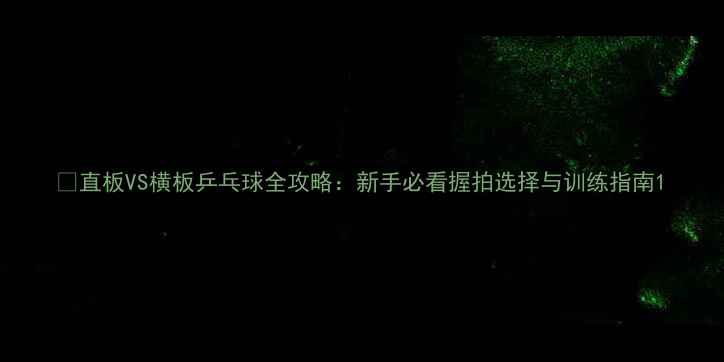 图片 🏓直板VS横板乒乓球全攻略：新手必看握拍选择与训练指南1