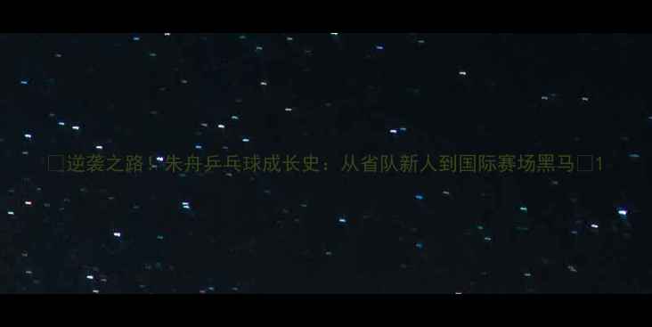图片 🏓逆袭之路！朱舟乒乓球成长史：从省队新人到国际赛场黑马🏆1