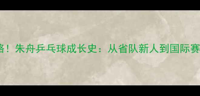 图片 🏓逆袭之路！朱舟乒乓球成长史：从省队新人到国际赛场黑马🏆2