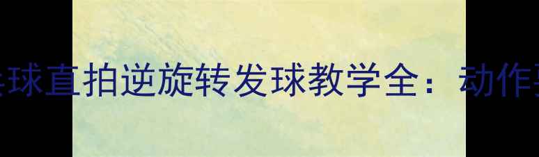 图片 🏓零基础也能学会！乒乓球直拍逆旋转发球教学全：动作要领+常见错误+实战技巧