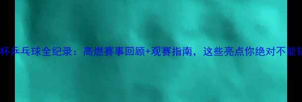 图片 🏓鲁能杯乒乓球全纪录：高燃赛事回顾+观赛指南，这些亮点你绝对不能错过！1