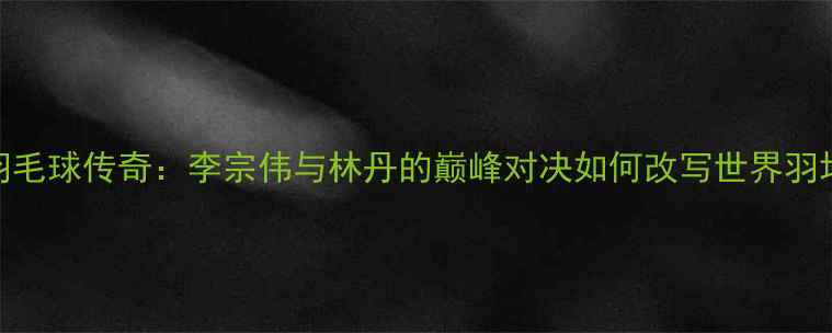 图片 🏸1998羽毛球传奇：李宗伟与林丹的巅峰对决如何改写世界羽坛格局？