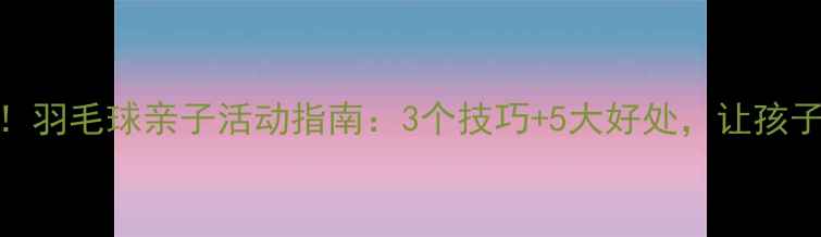 图片 🏸家长必看！羽毛球亲子活动指南：3个技巧+5大好处，让孩子爱上运动🏸