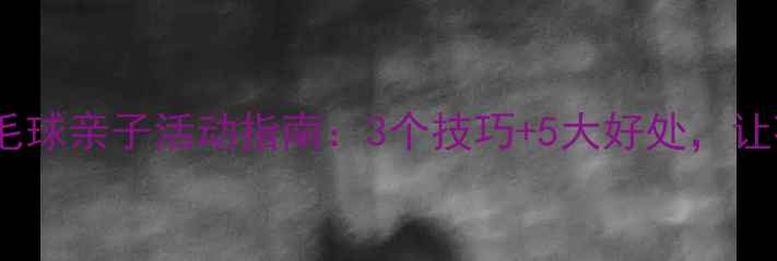 图片 🏸家长必看！羽毛球亲子活动指南：3个技巧+5大好处，让孩子爱上运动🏸1