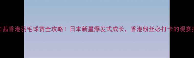 图片 🏸山口茜香港羽毛球赛全攻略！日本新星爆发式成长，香港粉丝必打卡的观赛指南🌟