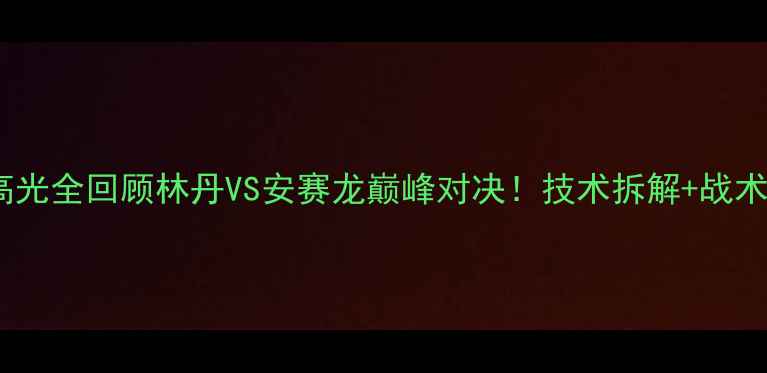 图片 🏸羽毛球比赛高光全回顾林丹VS安赛龙巅峰对决！技术拆解+战术分析+观赛指南