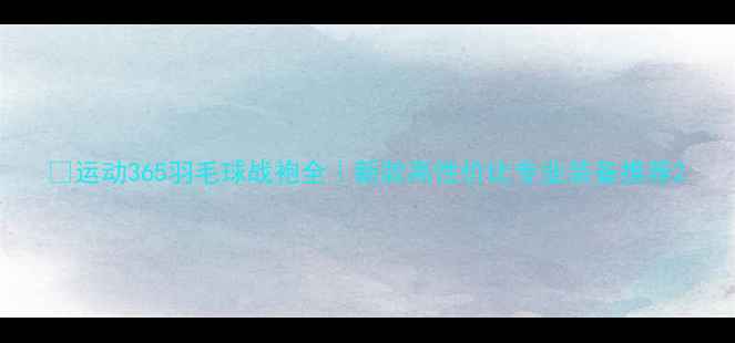 图片 🏸运动365羽毛球战袍全｜新款高性价比专业装备推荐2