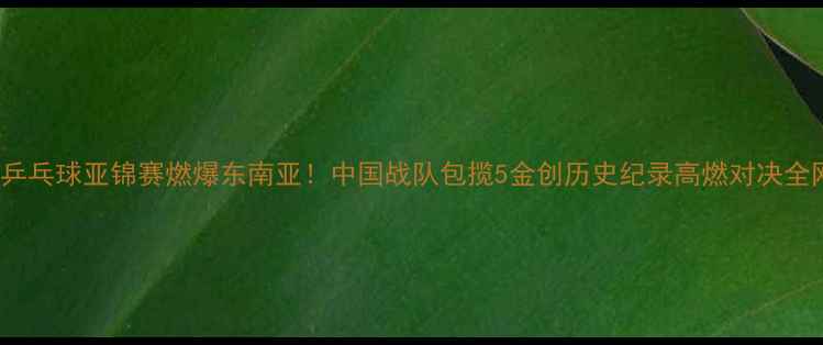 图片 🔥1019乒乓球亚锦赛燃爆东南亚！中国战队包揽5金创历史纪录高燃对决全网刷屏1