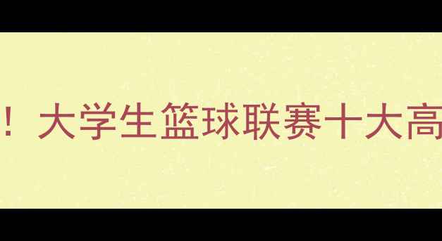 图片 🔥CUBA全明星赛燃爆全国！大学生篮球联赛十大高光时刻回顾+观赛攻略🔥1