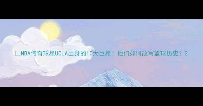 图片 🔥NBA传奇球星UCLA出身的10大巨星！他们如何改写篮球历史？2