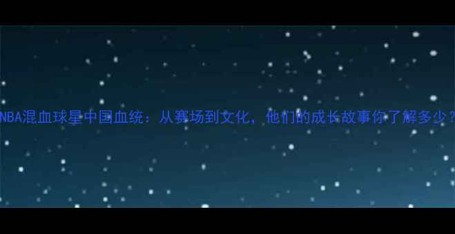 图片 🔥NBA混血球星中国血统：从赛场到文化，他们的成长故事你了解多少？1