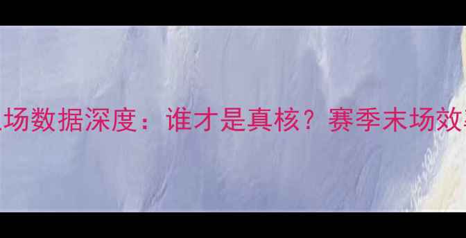 图片 🔥NBA球员上场数据深度：谁才是真核？赛季末场效率Top10全！