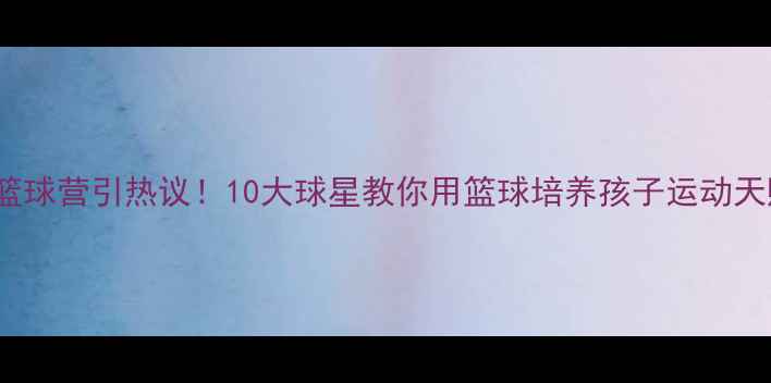 图片 🔥NBA球星亲子篮球营引热议！10大球星教你用篮球培养孩子运动天赋，家长必看！