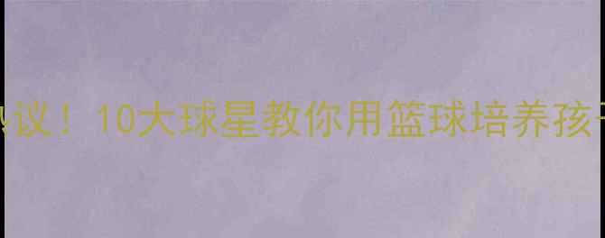 图片 🔥NBA球星亲子篮球营引热议！10大球星教你用篮球培养孩子运动天赋，家长必看！1
