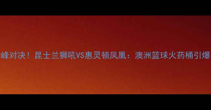 图片 🔥NBL巅峰对决！昆士兰狮吼VS惠灵顿凤凰：澳洲篮球火药桶引爆今夏🔥2