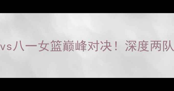 图片 🔥WCBA焦点战江苏女篮vs八一女篮巅峰对决！深度两队恩怨与冠军争夺战前瞻