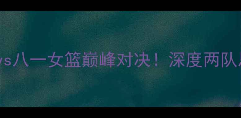 图片 🔥WCBA焦点战江苏女篮vs八一女篮巅峰对决！深度两队恩怨与冠军争夺战前瞻1