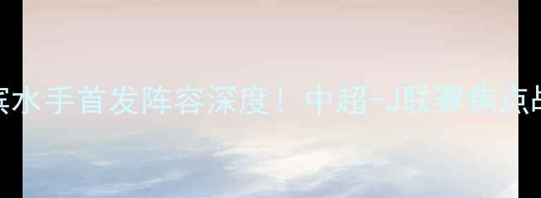 图片 🔥上港vs横滨水手首发阵容深度！中超-J联赛焦点战全攻略🏟️