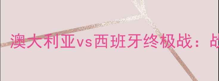 图片 🔥世界杯预选赛巅峰对决！澳大利亚vs西班牙终极战：战术+历史数据+胜负预测！