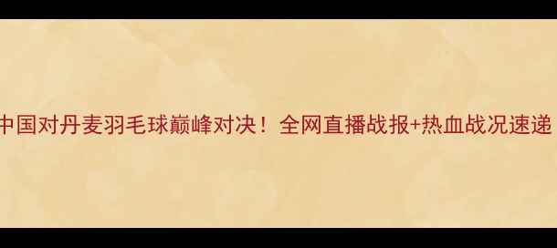图片 🔥中国对丹麦羽毛球巅峰对决！全网直播战报+热血战况速递！1