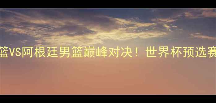 图片 🔥中国男篮VS阿根廷男篮巅峰对决！世界杯预选赛热血全🔥