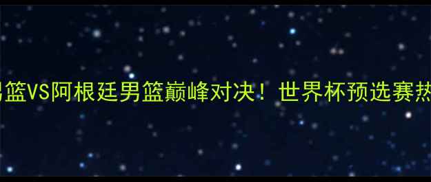 图片 🔥中国男篮VS阿根廷男篮巅峰对决！世界杯预选赛热血全🔥1