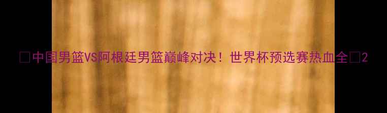 图片 🔥中国男篮VS阿根廷男篮巅峰对决！世界杯预选赛热血全🔥2