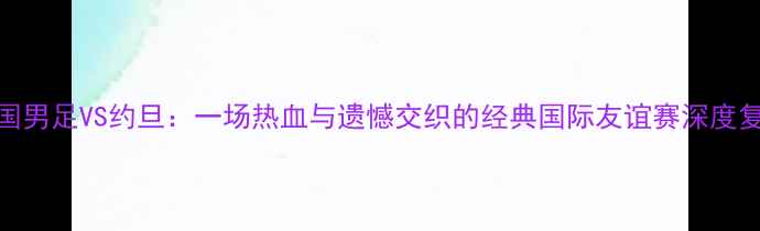 图片 🔥中国男足VS约旦：一场热血与遗憾交织的经典国际友谊赛深度复盘🔥