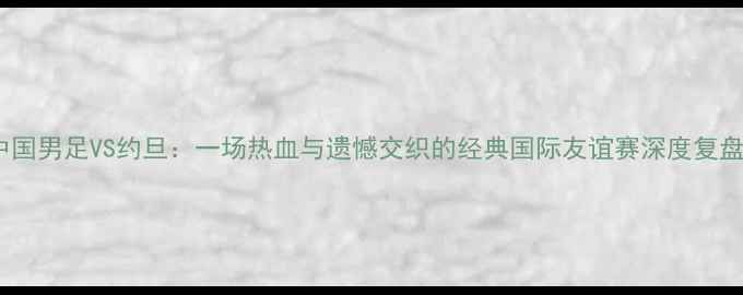 图片 🔥中国男足VS约旦：一场热血与遗憾交织的经典国际友谊赛深度复盘🔥1