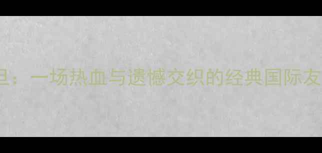 图片 🔥中国男足VS约旦：一场热血与遗憾交织的经典国际友谊赛深度复盘🔥2