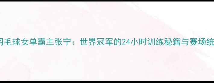 图片 🔥中国羽毛球女单霸主张宁：世界冠军的24小时训练秘籍与赛场统治力全2