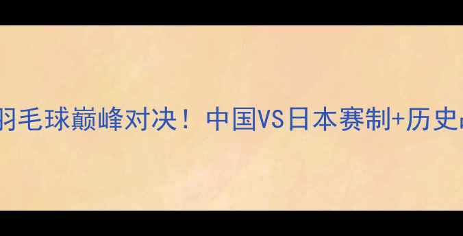 图片 🔥中日羽毛球巅峰对决！中国VS日本赛制+历史战绩全1