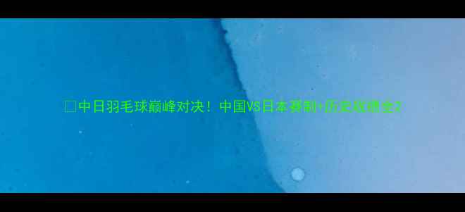 图片 🔥中日羽毛球巅峰对决！中国VS日本赛制+历史战绩全2