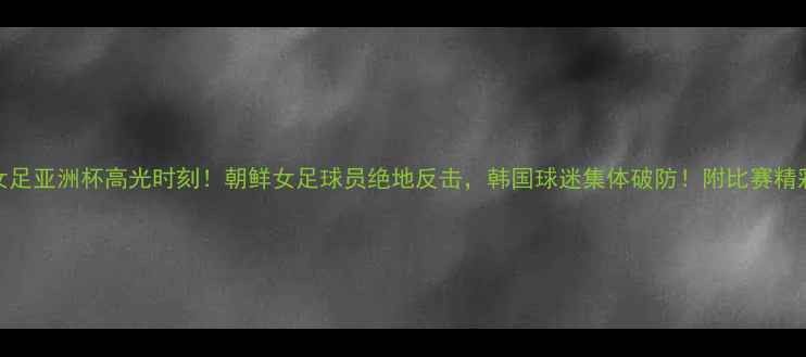 图片 🔥中韩朝鲜女足亚洲杯高光时刻！朝鲜女足球员绝地反击，韩国球迷集体破防！附比赛精彩集锦+战术1