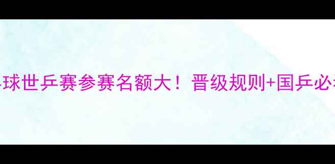 图片 🔥乒乓球世乒赛参赛名额大！晋级规则+国乒必看攻略