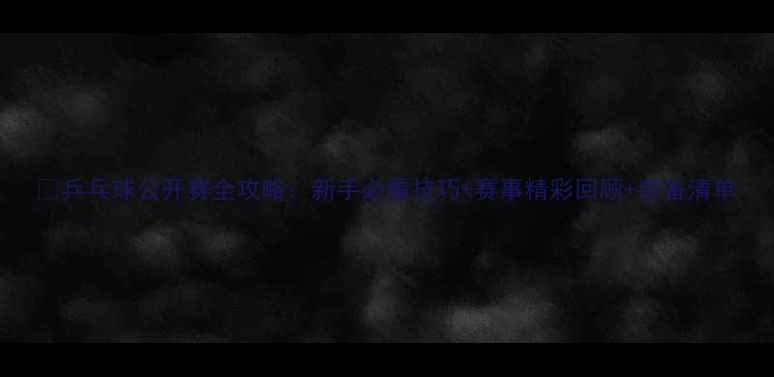 图片 🔥乒乓球公开赛全攻略：新手必看技巧+赛事精彩回顾+装备清单