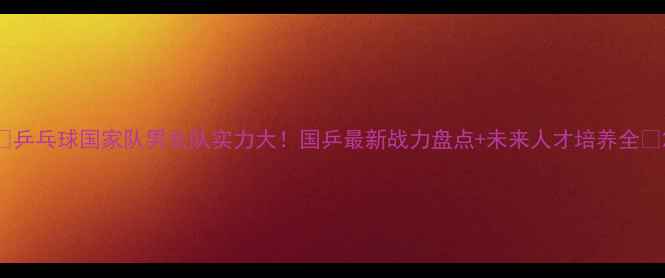 图片 🔥乒乓球国家队男女队实力大！国乒最新战力盘点+未来人才培养全🔥2