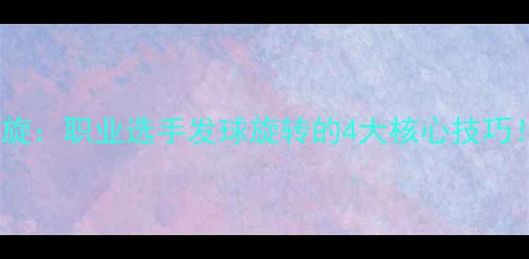 图片 🔥乒乓球横拍魔鬼旋：职业选手发球旋转的4大核心技巧！附独家训练方案2