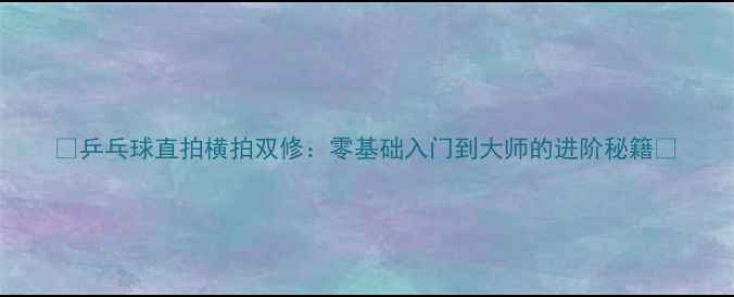 图片 🔥乒乓球直拍横拍双修：零基础入门到大师的进阶秘籍🔥