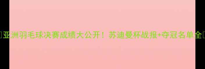 图片 🔥亚洲羽毛球决赛成绩大公开！苏迪曼杯战报+夺冠名单全🔥